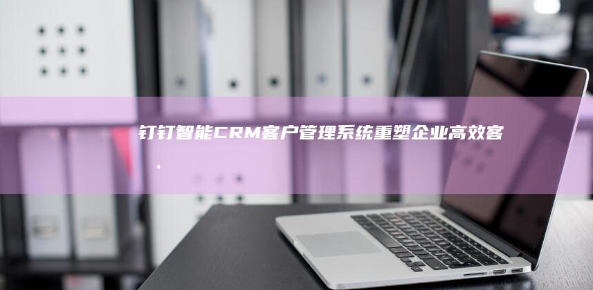 钉钉智能CRM客户管理系统：重塑企业高效客户互动与运营新范式