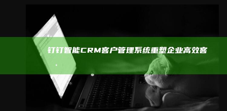 钉钉智能CRM客户管理系统：重塑企业高效客户互动与运营新范式